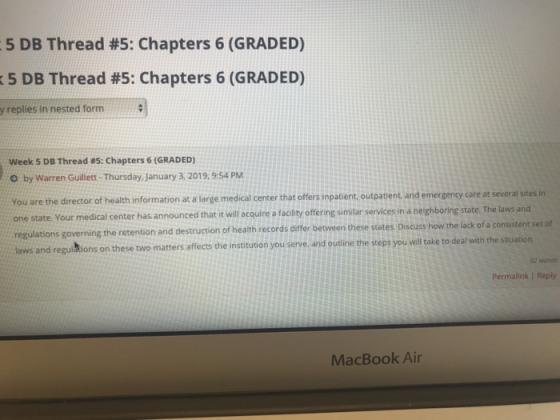5 DB Thread #5: Chapters 6 (GRADED) :5 DB Thread #5: Chapters 6 (GRADED) y replies in nested form Week 5 DB Thread #5: Chapters 6 (GRADED) O by Warren Guillett-Thursday January 3, 2019, 9-54 PM You are the director of health information at a large medical center that offers inpatient outpatent and emergency care at several sites in one state Your medical center has announced that it will acquire a facility offering similar services in a neighboring state. The laws and tion and destruction of health records differ between these states Discuss how the lack of a consistent set of laws and regulbtions on these two matters affects the instituuon you serve, and outine the steps you well 92 words Permalink / Reply MacBook Air