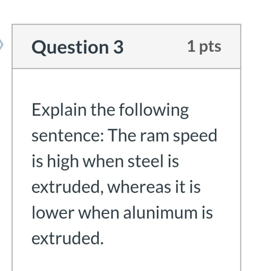 Question 3 1 pts Explain the following sentence: The ram speed is high when steel is extruded, whereas it is lower when aluni