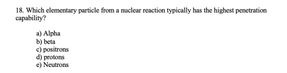 18. Which elementary particle from a nuclear reaction typically has the highest penetration capability? a) Alpha b) beta c) p