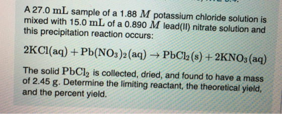 A 27.0 mL sample of a 1.88 M potassium chloride solution is mixed with 15.0 mL of a 0.890 M lead(II) nitrate solution and thi