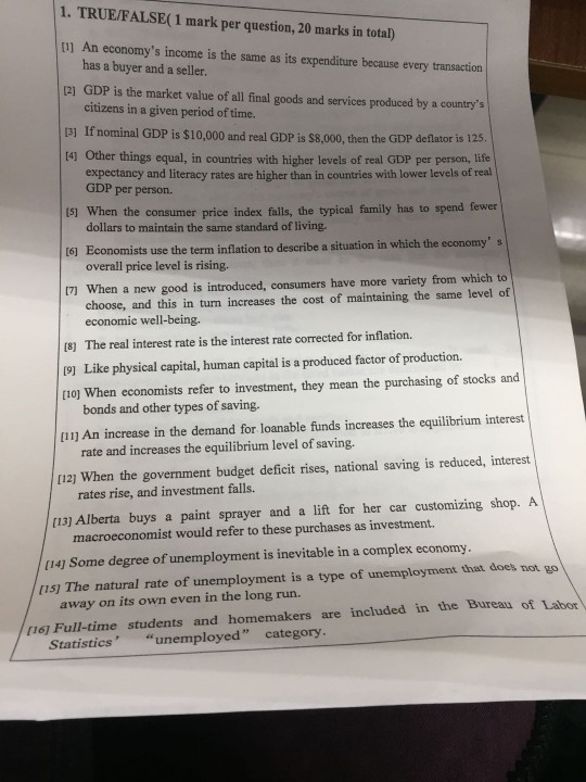 1. TRUE/FALSE( 1 mark per question, 20 marks in total) 11] An economys income is the same as its expenditure because every transaction has a buyer and a seller. [21 GDP is the market value of all final goods and services produced by a countrys citizens in a given period of time. 3] If nominal GDP is $10,000 and real GDP is $8,000, then the GDP deflator is 125. 14) Other things equal, in countries with higher levels of real GDP per person, life expectancy and literacy rates are higher than in countries with lower levels of real GDP per person. Is1 When the consumer price index falls, the typical family has to spend fewer dollars to maintain the same standard of living. t6] Economists use the term inflation to describe a situation in which the economys overall price level is rising. 171 When a new good is introduced, consumers have more variety from which to choose, and this in turn increases the cost of maintaining the same level of economic well-being (8) The real interest rate is the interest rate corrected for inflation. (9) Like physical capital, human capital is a produced factor of production. 1o] When economists refer to investment, they mean the purchasing of stocks and [l1] An increase in the demand for loanable funds increases the equilibrium interest 112) When the government budget deficit rises, national saving is reduced, interest [13) Alberta buys a paint sprayer and a lift for her car customizing shop. A bonds and other types of saving. rate and increases the equilibrium level of saving rates rise, and investment falls. macroeconomist would refer to these purchases as investment. (141 Some degree of unemployment is inevitable in a complex economy 11s) The natural rate of unemployment is a type of unemployment that does not go away on its own even in the long run. 1i6] Full-time students and homemakers are included in the Bureau of Labor Statisticsunemployed category
