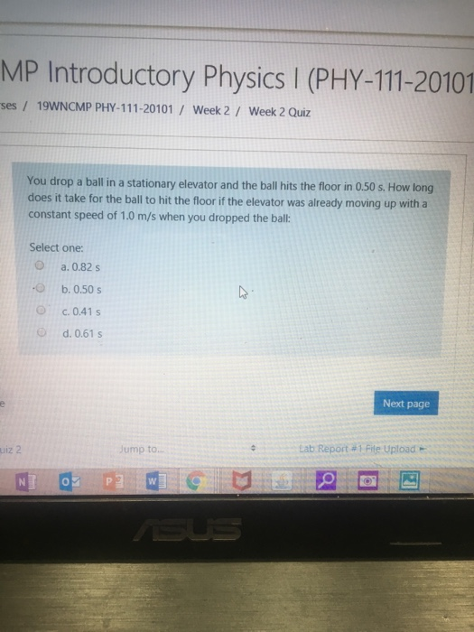 MP Introductory Physics I (PHY-111-20101 ses / 19WNCMP PHY-111-20101 Week 2 Week 2 Quiz You drop a ball in a stationary elevator and the ball hits the floor in 0.50 s. How long does it take for the ball to hit the floor if the elevator was already moving up with a constant speed of 1.0 m/s when you dropped the ball: Select one: a.0.82s b. 0.50s Oc. 0.41s d. 0.61 s Next page : ump to... LabReport # !File Upload uiz 2