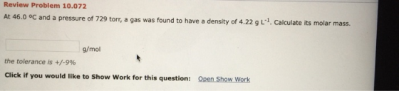 Review Problem 10.072 At 46.0 °C and a pressure of 729 torr, a gas was found to have a density of 4.22 g L.. Calculate its mo