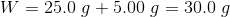 W = 25.09 +5.00 g = 30.0 g
