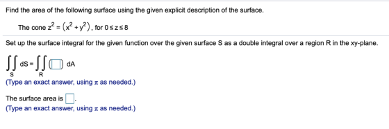 Find the area of the following surface using the given explicit description of the surface. The cone z2 = (x2 +y2) , for Oszs