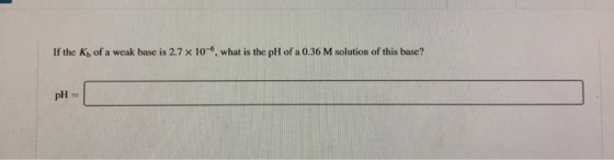 If the Ky of a weak base is 2.7 X 10 , what is the pH of a 0.36 M solution of this base? pH =