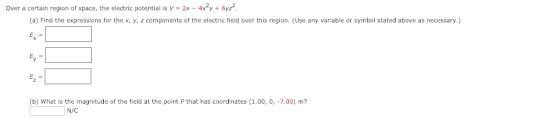 Over a certain region of space, the electric potential is V 2x 4xy 6yz (a) Find the expressions for the x, y, z components of the electric field over this region. (Use any variable or symbol stated above as necessary.) (b) What is the magnitude of the field at the point P that has coordinates (1.00, 0, -7.00) m? N/C