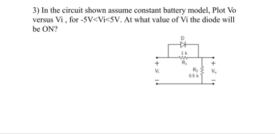 3) In the circuit shown assume constant battery model, Plot Vo versus Vi, for -5V<Vi<5V. At what value of Vi the diode will be ON? 1 k Ri 0.5 k