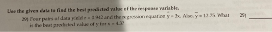 29) Use the given data to find the best predicted value of the response variable. 29) Four pairs of data yield r = 0.942 and