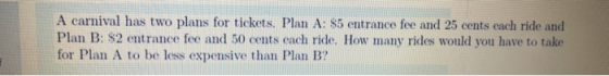 A carnival has two plans for tickets. Plan A: $5 entrance fee and 25 cents each ride and Plan B: $2 entrance fee and 50 cents