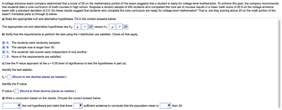 A college entrance exam company determined that a score of 20 on the mathematics portion of the exam suggests that a student is ready for college-level mathematics. To achieve this goal, the company recommends that students take a core curriculum of math courses in high school. Suppose a random sample of 200 students who completed this core set of courses results in a mean math score of 20.5 on the college entrance exam with a standard deviation of 3.5. Do these results suggest that students who complete the core curriculum are ready for college-level mathematics? That is, are they scoring above 20 on the math portion of the exam? Complete parts a) through d) below. a) State the appropriate null and alternative hypotheses. Fill in the correct answers below. The appropriate null and alternative hypotheses are Ho: L ? L 20 versus H1: ? b) Verify that the requirements to perform the test using the t-distribution are satisfied. Check all that apply. A. The students were randomly sampled. B. The sample size is larger than 30. C. The students test scores were independent of one another. D. None of the requirements are satisfied. c) Use the P-value approach at the ?-0.05 level of significance to test the hypotheses in part (a). ldentify the test statistic. (Round to two decimal places as needed.) Identfy the P-value. P-value(Round to three decimal places as needed.) d) Write a conclusion based on the results. Choose the correct answer below. ? the null hypothesis and claim that there ? sufficient evidence to conclude that the population mean is ? than 20.