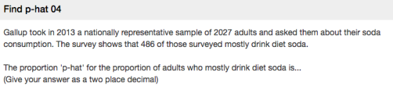 Find p-hat 04 Gallup took in 2013 a nationally representative sample of 2027 adults and asked them about their soda consumption. The survey shows that 486 of those surveyed mostly drink diet soda. The proportion p-hat for the proportion of adults who mostly drink diet soda is... Give your answer as a two place decimal)