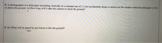 ascending vertically at a constant rate of 1.3 m/s accidentally drops a camera out the window when the helicopter is $4.0 m above the ground. (a) How long will it take the camera to reach the ground? 9.(b) What will its speed be just before it hits the ground? m/s