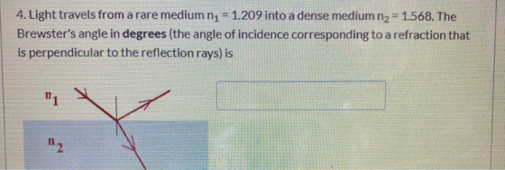 4. Light travels from a rare medium n1 = 1.209 into a dense medium n2 = 1.568. The Brewsters angle in degrees (the angle of