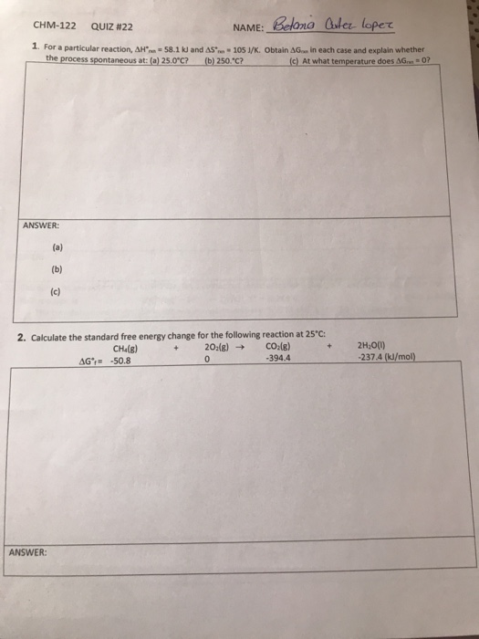 CHM-122 QUIZ #22 NAME Belone Quler loper 1. For a particular reaction, ΔΗ-n-50.1 kJ and AS.. 105 l/K. Obtain ΔΟ in each case and explain whether the process spontaneous at: (a) 25.0°c? (b) 250*C? (c) At what temperature does AG 0? ANSWER: 2. Calculate the standard free energy change for the following reaction at 25*C: CHg) 2H00) 394.4 237.4 (kJ/mol) ANSWER: