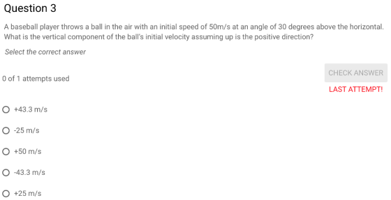 Question3 A baseball player throws a ball in the air with an initial speed of 50m/s at an angle of 30 degrees above the horizontal. What is the vertical component of the balls initial velocity assuming up is the positive direction? Select the correct answer CHECK ANSWER 0 of 1 attempts used LAST ATTEMPT! O +43.3 m/s O -25 m/s O +50 m/s O -43.3 m/s O +25 m/s