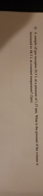 4) A sample of gas occupies 24.5 L at a pressure of 1.57 atm. What is the pressure if the volume is increased to 48.3 L at co