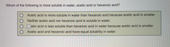 Which of the following is more soluble in water, acetic acid or hexanoic acid? O O Acetic acid is more soluble in water than