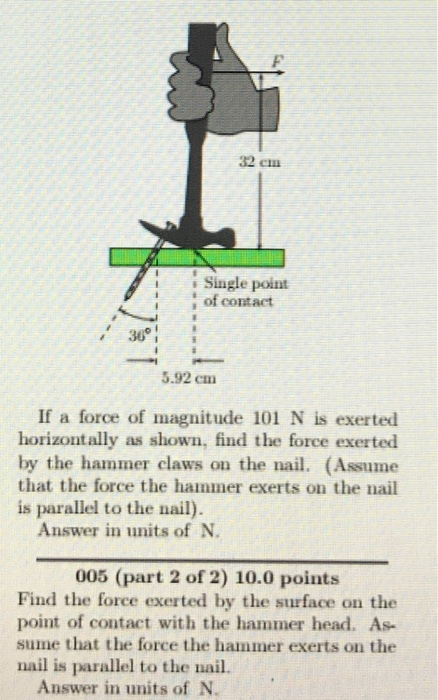 32 em Single polnt of contact 36 3.92 cm If a force of magnitude 101 N is exerted horizontally as shown, find the force exerted by the hammer claws on the nail. (Assume that the force the hammer exerts on the nail is parallel to the nail) Answer in units of N. 005 (part 2 of 2) 10.0 points Find the force exerted by the surface on the point of contact with the hammer head. As sume that the force the hammer exerts on the nail is parallel to the nail Answer in units of N.