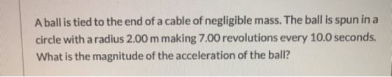 A ball is tied to the end of a cable of negligible mass. The ball is spun in a circle with a radius 2.00 m making 7.00 revolu