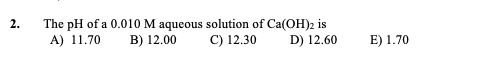 2. The pH of a 0.010 M aqueous solution of Ca(OH)2 is B) 12.00 D) 12.60 A) 11.70 C) 12.30 E) 1.70