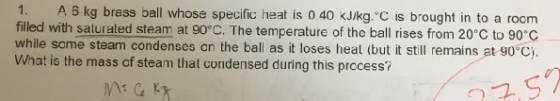 1. A 6 kg brass ball whose specific heat is 0.40 kJ/kg. C is brought in to a room filled with saturaled steam at 90°C. The te