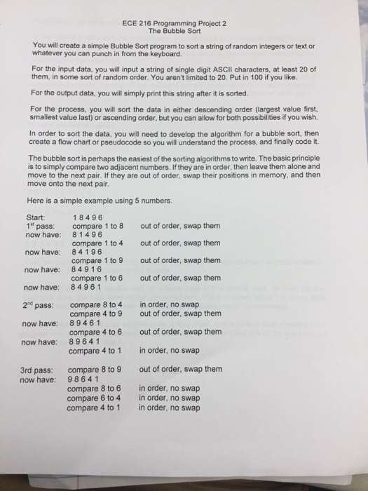 ECE 216 Programming Project 2 The Bubble Sort You will create a simple Bubble Sort program to sort a string of random integers or text or whatever you can punch in from the keyboard. For the input data, you will input a string of single digit ASCII characters, at least 20 of them, in some sort of random order. You arent limited to 20. Put in 100 if you like. For the output data, you will simply print this string after it is sorted For the process, you will sort the data in either descending order (largest value first smallest value last) or ascending order, but you can allow for both possibilities if you wish In order to sort the data, you will need to develop the algorithm for a bubble sort, thern create a flow chart or pseudocode so you will understand the process, and finally code it. The bubble sort is perhaps the easiest of the sorting algorithms to write. The basic principle is to simply compare two adjacent numbers. If they are in order, then leave them alone and move to the next pair. If they are out of order, swap their positions in memory, and then move onto the next pair Here is a simple example using 5 numbers. Start: 18496 81496 84196 84916 8496 1 compare 8 to 4in order, no swap 89461 89641 compare 1 to 8 compare 1 to 4 compare 1 to 9 compare 1 to 6 out of order, swap them out of order, swap them out of order, swap them out of order, swap them 1st pass: now have: now have: now have: now have: 2nd pass: now have: now have: compare 4 to 9 compare 4 to 6 compare 4 to 1 compare 8 to 9 out of order, swap them out of order, swap them in order, no swap out of order, swap them 3rd pass: now have: 98641 compare 8 to 6 compare 6 to 4 compare 4 to 1 in order, no swap in order, no swap in order, no swap