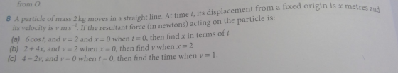 from O. 8 A particle of mass 2 kg moves in a straight line. At time t, its displacement from a fixed origin is x metres and i