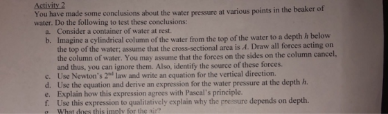 Activity 2 You have made some conclusions about the water pressure at various points int water. Do the following to test these conclusions: he beaker of a. Consider a container of water at rest. b. Imagine a cylindrical column of the water from the top of the water to a depth h below the top of the water; assume that the cross-sectional area is A. Draw all forces acting c the column of water. You may assume that the forces on the sides on the column cancel, and thus, you can ignore them. Also, identify the source of these forces. c. Use Newtons 2nd law and write an equation for the vertical direction. d. Use the equation and derive an expression for the water pressure at the depth h. e. Explain how this expression agrees with Pascals principle. f. Use this expression to qualitatively explain why the pressure depends on depth. o What does this imply for the air?
