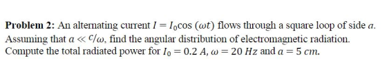 Problem 2: An alternating current I = locos (wt) flows through a square loop of side a. Assuming that a « c/w, find the angul