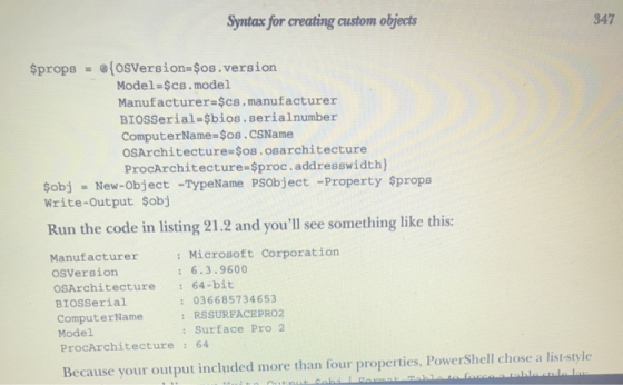 Syntax for creating custom objects 347 $props = @{OSVersion=$os.version Model=$cs.model Manufacturer=$cs.manufacturer BIOSSer