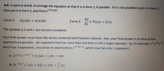 e the equation so that it is in form 1, if possible. If it is not possible to put it in form 1, then put it in form 2, and find ef P()dx form 1: vvdy w(x)dx form 2: dx +Poy-) The symbols a, b and c are nonzero constants Your final answer must have like terms combined and fractions reduced. Also, your final answer is to have as few exponents as possible. (An exponent that has more than one term is still a single exponent. So, for example,24 has 3 exponents, should be re-expressed as xwb_a, which now has only 1 exponent.)
