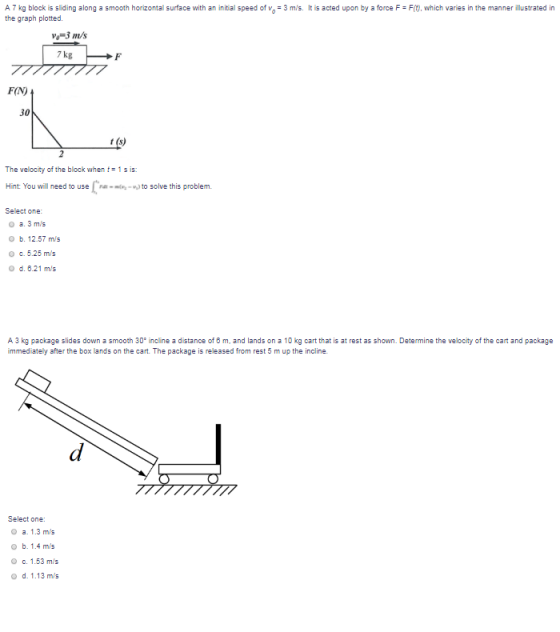 A7 kg block is sliding along a smooth horizontal surface with an initial speed of the graph plotted. 3 m/s. It is acted upon by e Fit), which varies in the manner illustrated in Vo-3 m/s 7 kg FIN 30 The velocity of the block when t1s is: Hint You will need to use Fat-i-v,) to solve this problem. Select one: a.3m/s b. 12.57 m/s c, 5.25 m/s o d. 6.21 m/s O A 3 kg package slides down a smooth 30s incline a distance of 6 m, and lands on a 10 kg cart that is at rest as shown. Determine the velocity of the cart and package immediately after the box lands on the cart. The package is released from rest 5 m up the incline. Select one: O a. 1.3 m/s o b. 1.4 m/s O c. 1.53 m/s o d. 1.13 m/s