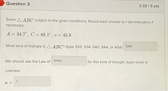 Question 3 3.33/5 pts Solve A ABC subject to the given conditions. Round each answer to 1 decimal place if necessary A = 34.7