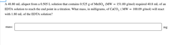 A 48.80 mL aliquot from a 0.505 L solution that contains 0.525 g of MnSOg (MW EDTA solution to reach the end point in a titra
