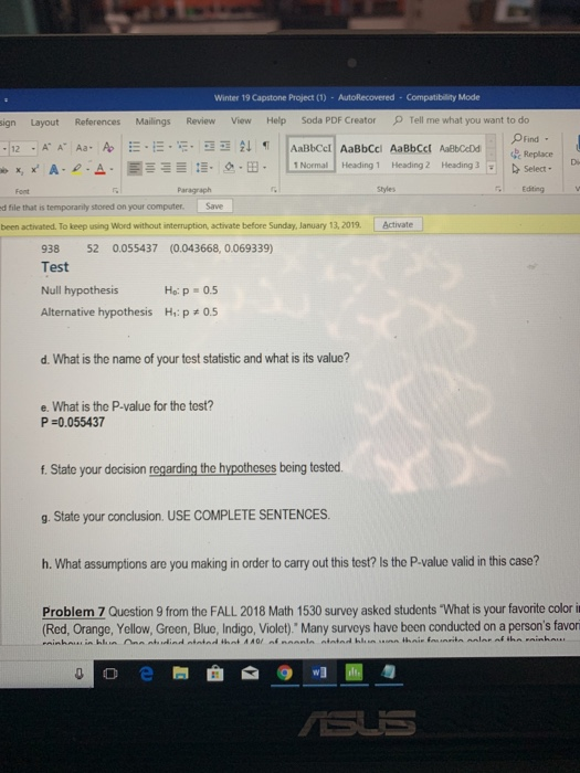 Winter 19 Capstone Project (1) - AutoRecovered Compatibility Mode sign Layout References Mailings Review View Help Soda PDF Creator Tell me what you want to do OFind -T12 .KA Aa. Ab | :-.-.-.--釓9 AaBbCcl| AaBbCel AaBbCct AaBOAM|| L 1 Normal] Heading 1 Heading 2 Heading 3 Elb x, x A. ρ.Δ. , : . 으.B- Select . Styles Editing d file that is temporarily stored on your computer. Save been activated. To keep using Word without interruption, activate before Sunday, January 13, 2019 ctivate 938 52 0.055437 (0.043668, 0.069339) Test Null hypothesis Alternative hypothesis H,: p # 0.5 Но: р-0.5 d. What is the name of your test statistic and what is its value? e. What is the P-value for the test? P-0.055437 f. State your decision regarding the hypotheses being tested g. State your conclusion. USE COMPLETE SENTENCES h. What assumptions are you making in order to carry out this test? Is the P-value valid in this case? Problem 7 Question 9 from the FALL 2018 Math 1530 survey asked students What is your favorite color i Red, Orange, Yellow, Green, Blue, Indigo, Violet) Many surveys have been conducted on a persons favor