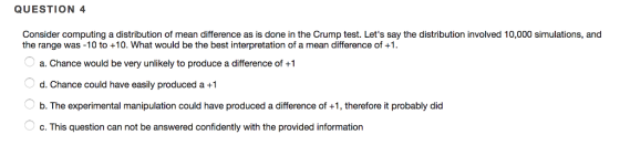 QUESTION 4 Consider computing a distribution of mean difference as is done in the Crump test. Lets say the distribution involved 10,000 simulations, and the range was -10 to +10. What would be the best interpretation of a mean difference of +1 a. Chance would be very unlikely to produce a difference of +1 d. Chance could have easily produced a +1 b. The experimental manipulation could have produced a difference of +1, therefore it probably did c. This question can not be answered confidently with the provided information