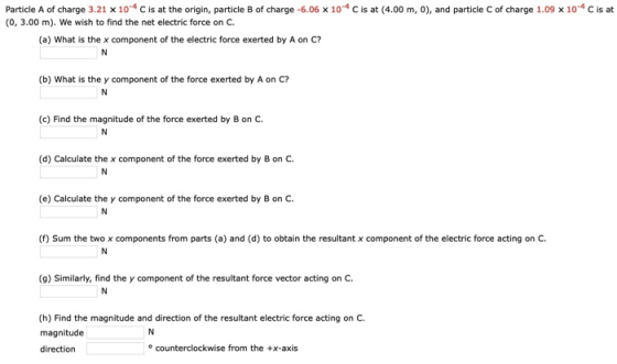 Particle A of charge 3.21 x 104 c is at the origin, particle B of charge -6.06 x 104 c is at (4.00 m, 0), and particle C of charge 1.09 x 104 c is at (0, 3.00 m). We wish to find the net electric force on C (a) What is the x component of the electric force exerted by A on C? (b) What is the y component of the force exerted by A on C? (c) Find the magnitude of the force exerted by B on C (d) Calculate the x component of the force exerted by B on C (e) Calculate the y component of the force exerted by B on C (f) Sum the two x components from parts (a) and (d) to obtain the resultant x component of the electric force acting on c. IN (9) Similarly, find the y component of the resultant force vector acting on C (h) Find the magnitude and direction of the resultant electric force acting on C magnitude direction IN o counterclockwise from the x-axis