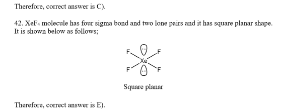 Therefore, correct answer is C). 42. XeF4 molecule has four sigma bond and two lone pairs and it has square planar shape. It