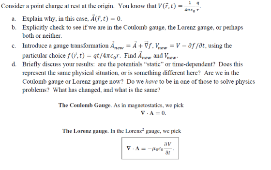 1 9 Consider a point charge at rest at the origin. You know that V(F,t) a. Explain why, in this case, A(F,t) 0. b. Explicitly check to see if we are in the Coulomb gauge, the Lorenz gauge, or perhaps c. Introduce a gauge transformation AnewA Vf, Vnew - V - ôf/ôt, using the d. Briefly discuss your results: are the potentials static or time-dependent? Does this both or neithei particular choice f(r, t)-qt/4?6r. Find Anew and hew represent the same physical situation, or is something different here? Are we in the Coulomb gauge or Lorenz gauge now? Do we have to be in one of those to solve physics problems? What has changed, and what is the same? The Coulomb Gauge. As in magnetostatics, we pick The Lorenz gauge. In the Lorenz2 gauge, we pick av Ot