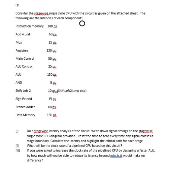 01. Consider the stagevise single cycle CPU with the circuit as given on the attached sheet. The following are the latencies of each component: Instruction memory 180 ps Add 4 unit Mux Registers Main Control ALU Control ALU AND Shift Left2 Sign Extend Branch Adder Data Memory 60 ps 15ps 120 ps 50 ps, 25 ps, 150 ps 5 ps 10 ps(Shiftleft2jump also) 15 ps 60 ps 150 ps C) Do a stagewise latency analysis of the circuit. Write down signal timings on the stagevise, single cycle CPU diagram provided. Reset the time to zero every time any signal crosses a stage boundary. Calculate the latency and highlight the critical path for each stage i What will be the clock rate of a pipelined CPU based on this circuit? (ii Ifyou were asked to increase the clock rate of the pipelined CPU by designing a faster ALU by how much will you be able to reduce its latency beyond which it would make no difference?