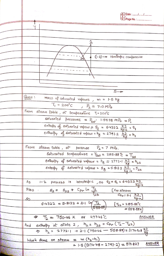 Date Page No. (-2)→ isenTropic compression 200°C From steam toble, ot tempesal T-20o c Gotu satedトre s suge sat: 1-5538 mPa entsoby σ6 saturated vopour % = 6.4322 . : s Fsom steam table , a psessuse B-7 mPa enThalpy of saturated vapour he.Ξ 277 2-1 븝-h2.5 AS 1-2 Process is isenstropi cno S2=s,26.4322 Also fex steam 2-I 2S- 6 4322- 5.8132 +2-1 = 55 8、88 k ANSWE ナC K3 う h: 2772-1 2-1 (750.46-558.8*)=3174. 되8 -t Work done on steam = m(h2-h ANSWER -1-5 (3174-4,8-27932)=57,827
