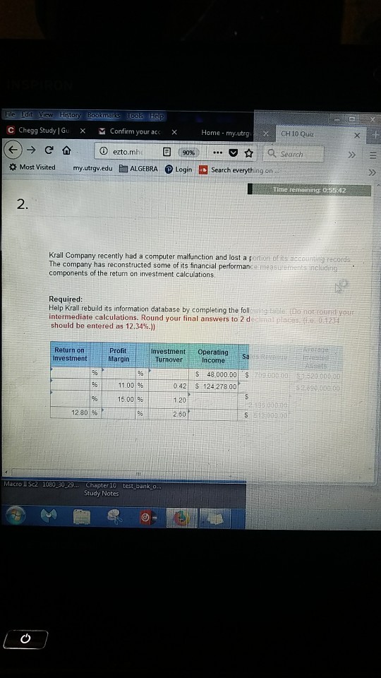 C Chegg Study |Gu X Confirm youracc x Home- my.utrg CH 10 Quiz Oezto. mh E] to, search ( 90% Most Visited my.utrgv.eduALGEBRA Login Search everything on 2. Krall Company recently had a computer malfunction and lost a portion of its accounting records The company has reconstructed some of its financial performance measutemen components of the return on investment calculations Required Help Krall rebuild its information database by completing the following Eable to not tournd your intermediate calculations. Round your final answers to 2 d should be entered as 12.34% Return on nvestment Profit Investment Operatings Sa Turnover Income S 48,000.00 i9 030051521.000 o0 11.00% 0.42 S 124 278.00 1.20 260 15.001% 12.80 Macro II Sc2 1080 30 29... Chapter 10 test bank_o. Study Notes