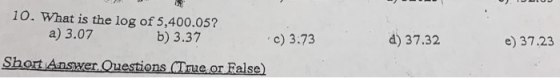 10. What is the log of 5,400.05? a) 3.07 b) 3.37 c) 3.73 d) 37.32 e) 37.23 Short Answer Questions (True or False)