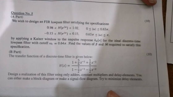 Question No. 5 (A Part) (10) We wish to design an FIR lowpass filter satisfying the speciications 0.98 H(el <1.02. 0063 -0.15 < H(e) < 0.15, 0.65x kul by applying a Kaiser window to the impuise response heir] for the ideal d lowpass filter with cutoff ak = 0.64π. Find the values of β and M tegured to taimtas specification. (B Part) The transfer function of a discrete-time filter is given below scnele-ime (10) 5 Design a realization of this filter using only adders, constant multipliers and delay-elements. can either make a block-diagram or make a signal-flow diagram. Try to minimize delay elements.