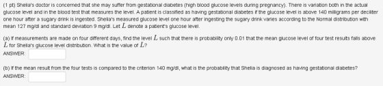 (1 pt) Shelias doctor is concerned that she may suffer from gestational diabetes (high blood glucose levels during pregnancy). There is variation both in the actual glucose level and in the blood test that measures the level. A patient is classified as having gestational diabetes if the glucose level is above 140 milligrams per deciliter one hour after a sugary drink is ingested. Shelias measured glucose level one hour after ingesting the sugary drink varies according to the Normal distribution with mean 127 mg/dl and standard deviation 9 mg/dl. Let L denote a patients glucose level. (a) If measurements are made on four different days, find the level L such that there is probability only 0.01 that the mean glucose level of four test results falls above L for Shelias glucose level distribution. What is the value of L? ANSWER: (b) If the mean result from the four tests is compared to the criterion 140 mg/dl, what is the probability that Shelia is diagnosed as having gestational diabetes? ANSWER