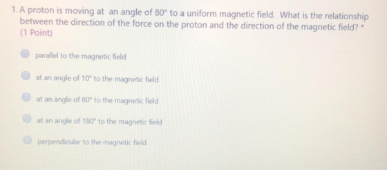 1. A proton is moving at an angle of 80° to a uniform magnetic field. What is the relationship between the direction of the f