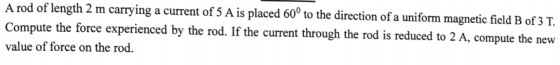 A rod of length 2 m carrying a current of 5 A is placed 60° to the direction of a uniform magnetic field B of 3 T. Compute th