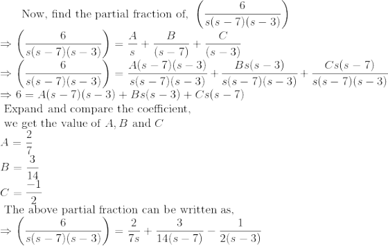 \text { Now, find the partial fraction of, } \left ( \frac{6}{s(s - 7)(s-3)} \right ) \\ \Rightarrow \left ( \frac{6}{s(s - 7)(s-3)} \right ) = \frac{A}{s} + \frac{B}{(s-7)} + \frac{C}{(s-3)} \\ \Rightarrow \left ( \frac{6}{s(s - 7)(s-3)} \right ) = \frac{A(s - 7)(s-3)}{s(s - 7)(s-3)} + \frac{Bs(s-3)}{s(s - 7)(s-3)}+ \frac{Cs(s - 7)}{s(s - 7)(s-3)} \\ \Rightarrow 6 = A(s - 7)(s-3) + {Bs(s-3)} + {Cs(s - 7)} \\ \text { Expand and compare the coefficient, } \\ \text { we get the value of } A, B \text { and } C\\ A = \frac{2}{7} \\ B = \frac{3}{14} \\ C = \frac{-1}{2} \\ \text { The above partial fraction can be written as, } \\ \Rightarrow \left ( \frac{6}{s(s - 7)(s-3)} \right ) = \frac{2}{7s} + \frac{3}{14(s-7)} - \frac{1}{2(s-3)} \\