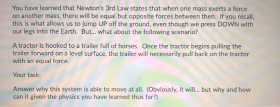 You have learned that Newtons 3rd Law states that when one mass exerts a force on another mass, there will be equal but oppo